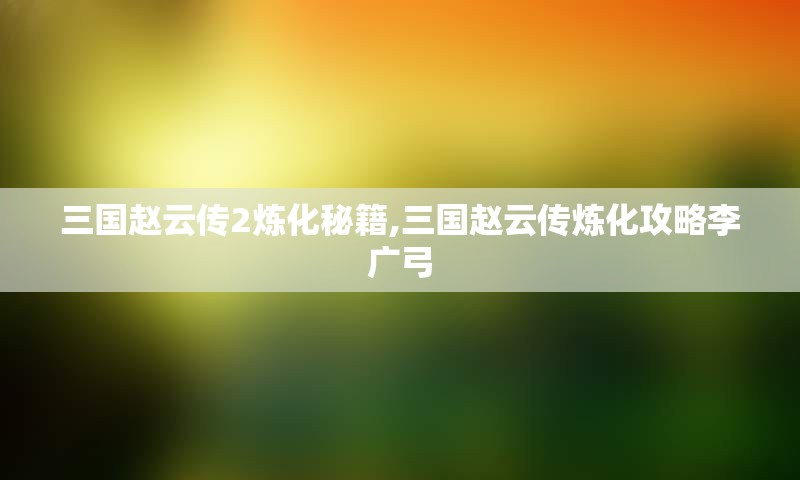 三国赵云传2炼化秘籍,三国赵云传炼化攻略李广弓