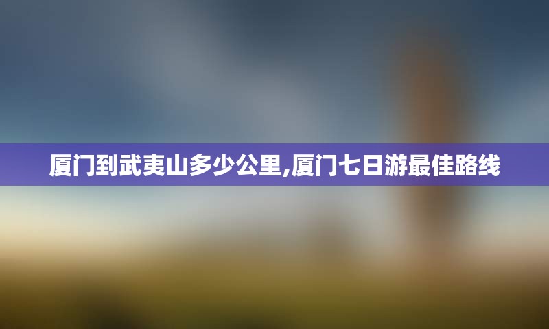 厦门到武夷山多少公里,厦门七日游最佳路线