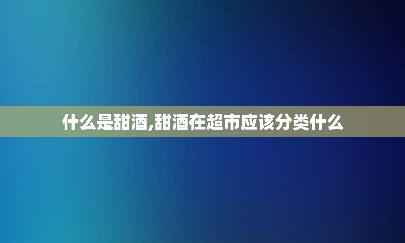 什么是甜酒,甜酒在超市应该分类什么