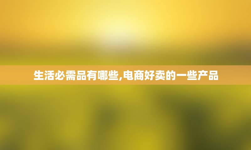 生活必需品有哪些,电商好卖的一些产品