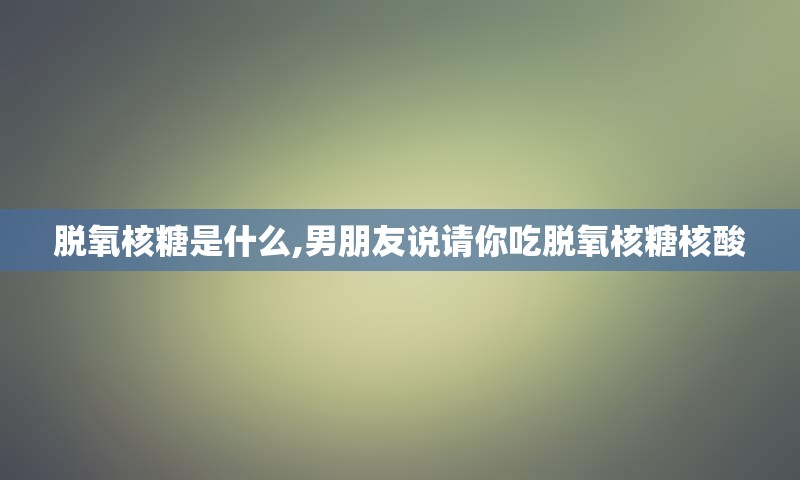 脱氧核糖是什么,男朋友说请你吃脱氧核糖核酸