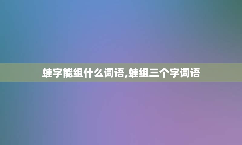 蛙字能组什么词语,蛙组三个字词语