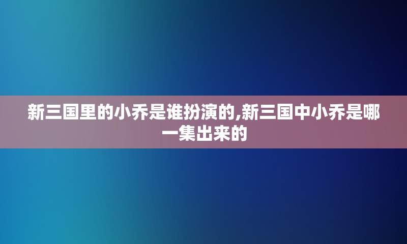 新三国里的小乔是谁扮演的,新三国中小乔是哪一集出来的