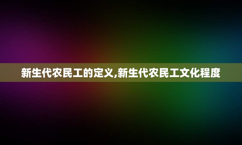 新生代农民工的定义,新生代农民工文化程度