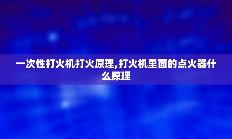 一次性打火机打火原理,打火机里面的点火器什么原理
