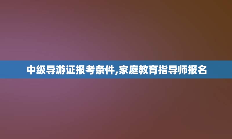 中级导游证报考条件,家庭教育指导师报名
