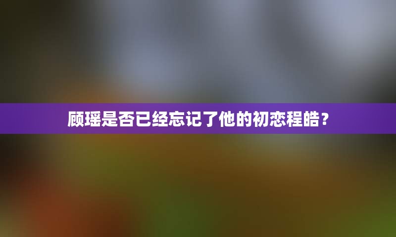 顾瑶是否已经忘记了他的初恋程皓？