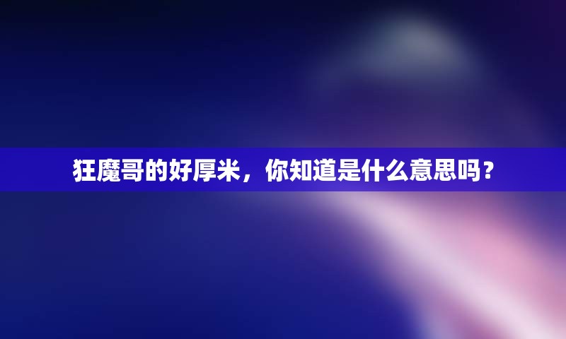 狂魔哥的好厚米，你知道是什么意思吗？