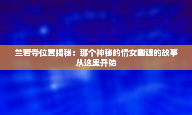 兰若寺位置揭秘：那个神秘的倩女幽魂的故事从这里开始