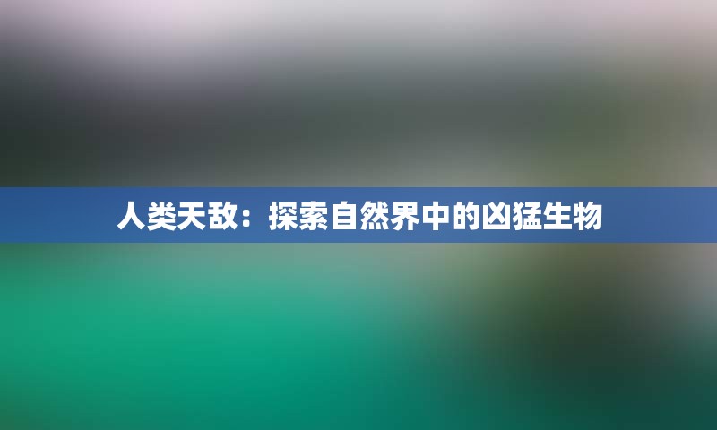 人类天敌：探索自然界中的凶猛生物