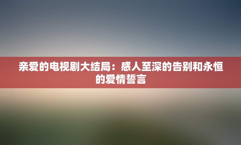 亲爱的电视剧大结局：感人至深的告别和永恒的爱情誓言