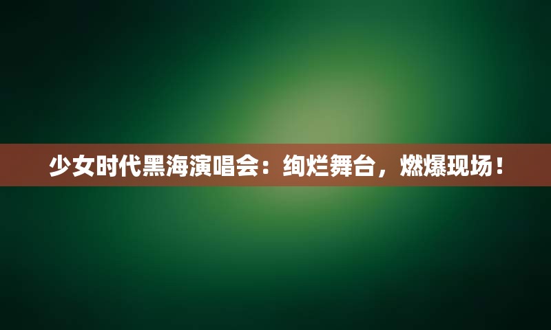少女时代黑海演唱会：绚烂舞台，燃爆现场！