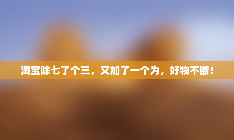 淘宝除七了个三，又加了一个为，好物不断！