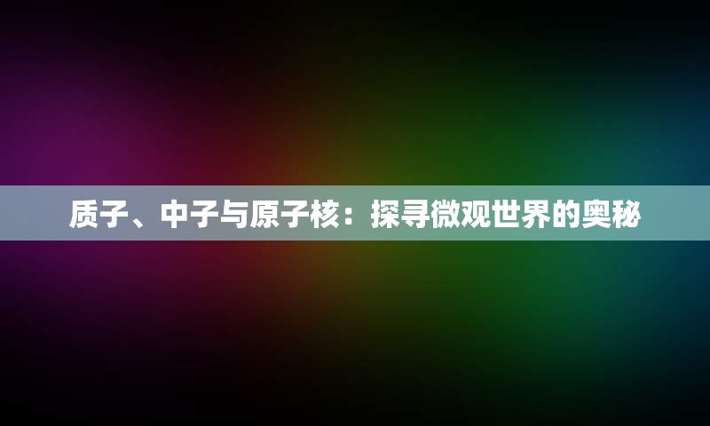 质子、中子与原子核：探寻微观世界的奥秘