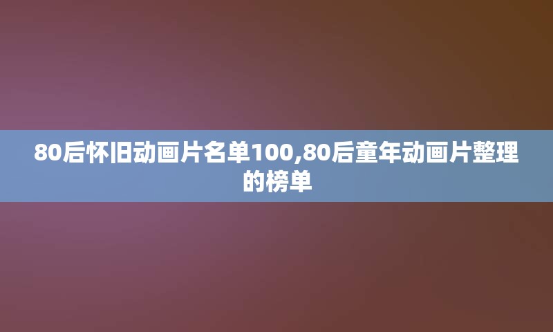 80后怀旧动画片名单100,80后童年动画片整理的榜单