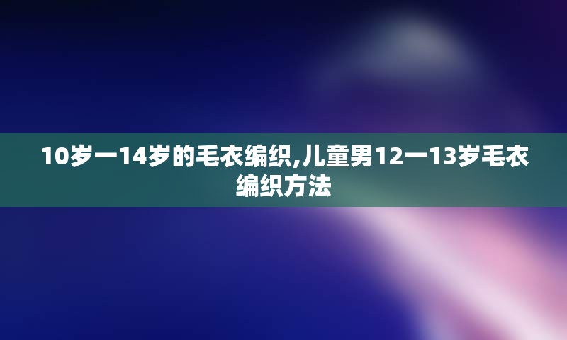 10岁一14岁的毛衣编织,儿童男12一13岁毛衣编织方法