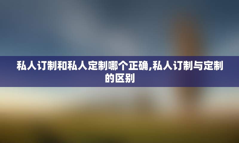 私人订制和私人定制哪个正确,私人订制与定制的区别