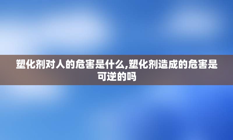 塑化剂对人的危害是什么,塑化剂造成的危害是可逆的吗